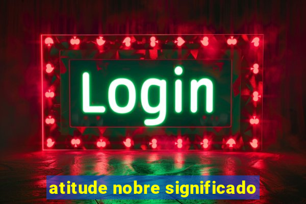 atitude nobre significado